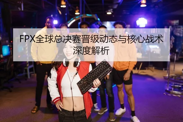 FPX全球总决赛晋级动态与核心战术深度解析